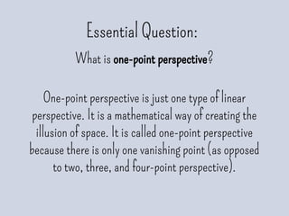 Essential Question:
What is one-point perspective?
One-point perspective is just one type of linear
perspective. It is a mathematical way of creating the
illusion of space. It is called one-point perspective
because there is only one vanishing point (as opposed
to two, three, and four-point perspective).
 