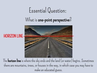 Essential Question:
What is one-point perspective?
The horizon line is where the sky ends and the land (or water) begins. Sometimes
there are mountains, trees, or houses in the way, in which case you may have to
make an educated guess.
HORIZON LINE
 