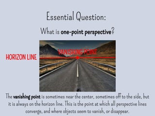 HORIZON LINE
Essential Question:
What is one-point perspective?
The vanishing point is sometimes near the center, sometimes off to the side, but
it is always on the horizon line. This is the point at which all perspective lines
converge, and where objects seem to vanish, or disappear.
VANISHING POINT
 