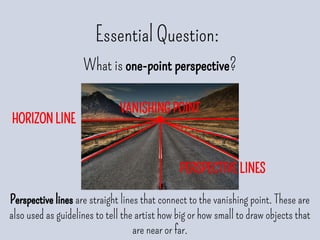 HORIZON LINE
Essential Question:
What is one-point perspective?
Perspective lines are straight lines that connect to the vanishing point. These are
also used as guidelines to tell the artist how big or how small to draw objects that
are near or far.
VANISHING POINT
PERSPECTIVE LINES
 