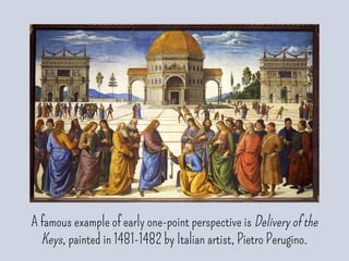 A famous example of early one-point perspective is Delivery of the
Keys, painted in 1481-1482 by Italian artist, Pietro Perugino.
 