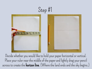 Step #1
Decide whether you would like to hold your paper horizontal or vertical.
Place your ruler near the middle of the paper and lightly drag your pencil
across to create the horizon line. (Where the land ends and the sky begins.)
 