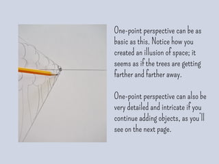 One-point perspective can be as
basic as this. Notice how you
created an illusion of space; it
seems as if the trees are getting
farther and farther away.
One-point perspective can also be
very detailed and intricate if you
continue adding objects, as you’ll
see on the next page.
 