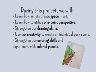 During this project, we will:
- Learn how artists create space in art.
- Learn how to utilize one-point perspective.
- Strengthen our drawing skills.
- Use our creativity to create an individual park scene.
- Strengthen our coloring skills and
experiment with colored pencils.
 