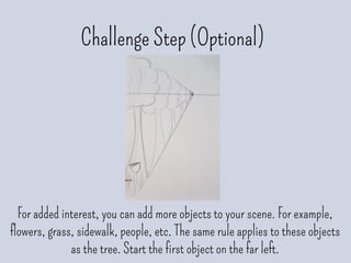Challenge Step (Optional)
For added interest, you can add more objects to your scene. For example,
flowers, grass, sidewalk, people, etc. The same rule applies to these objects
as the tree. Start the first object on the far left.
 