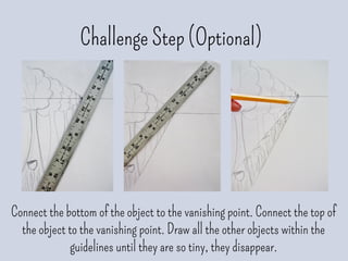 Challenge Step (Optional)
Connect the bottom of the object to the vanishing point. Connect the top of
the object to the vanishing point. Draw all the other objects within the
guidelines until they are so tiny, they disappear.
 