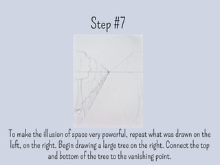 Step #7
To make the illusion of space very powerful, repeat what was drawn on the
left, on the right. Begin drawing a large tree on the right. Connect the top
and bottom of the tree to the vanishing point.
 