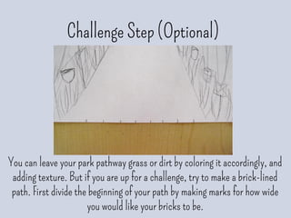 Challenge Step (Optional)
You can leave your park pathway grass or dirt by coloring it accordingly, and
adding texture. But if you are up for a challenge, try to make a brick-lined
path. First divide the beginning of your path by making marks for how wide
you would like your bricks to be.
 