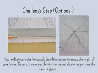 Challenge Step (Optional)
Now holding your ruler horizontal, draw lines across to create the length of
your bricks. Be sure to make your bricks shorter and shorter as you near the
vanishing point.
 