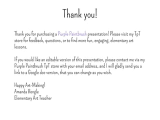 Thank you!
Thank you for purchasing a Purple Paintbrush presentation! Please visit my TpT
store for feedback, questions, or to find more fun, engaging, elementary art
lessons.
If you would like an editable version of this presentation, please contact me via my
Purple Paintbrush TpT store with your email address, and I will gladly send you a
link to a Google doc version, that you can change as you wish.
Happy Art-Making!
Amanda Bengle
Elementary Art Teacher
 