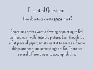 Essential Question:
How do artists create space in art?
Sometimes artists want a drawing or painting to feel
as if you can “walk” into the picture. Even though it’s
a flat piece of paper, artists want it to seem as if some
things are near, and some things are far. There are
several different ways to accomplish this.
 