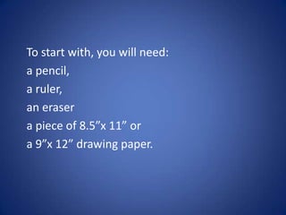 To start with, you will need:
a pencil,
a ruler,
an eraser
a piece of 8.5”x 11” or
a 9”x 12” drawing paper.
 