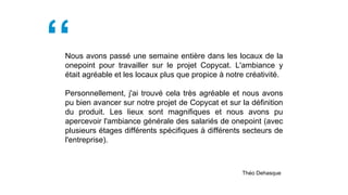 Nous avons passé une semaine entière dans les locaux de la
onepoint pour travailler sur le projet Copycat. L'ambiance y
était agréable et les locaux plus que propice à notre créativité.
Personnellement, j'ai trouvé cela très agréable et nous avons
pu bien avancer sur notre projet de Copycat et sur la définition
du produit. Les lieux sont magnifiques et nous avons pu
apercevoir l'ambiance générale des salariés de onepoint (avec
plusieurs étages différents spécifiques à différents secteurs de
l'entreprise).
Théo Dehasque
 