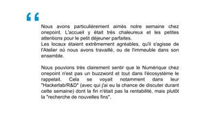 Nous avons particulièrement aimés notre semaine chez
onepoint. L'accueil y était très chaleureux et les petites
attentions pour le petit déjeuner parfaites.
Les locaux étaient extrêmement agréables, qu'il s'agisse de
l'Atelier où nous avons travaillé, ou de l'immeuble dans son
ensemble.
Nous pouvions très clairement sentir que le Numérique chez
onepoint n'est pas un buzzword et tout dans l'écosystème le
rappelait. Cela se voyait notamment dans leur
"Hackerlab/R&D" (avec qui j'ai eu la chance de discuter durant
cette semaine) dont la fin n'était pas la rentabilité, mais plutôt
la "recherche de nouvelles fins".
 