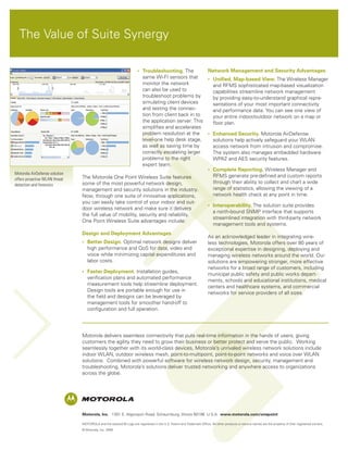 The Value of Suite Synergy

                                                          •	 Troubleshooting. The         Network Management and Security Advantages
                                                             same Wi-FI sensors that      •	 Unified, Map-based View. The Wireless Manager
                                                             monitor the network             and RFMS sophisticated map-based visualization
                                                             can also be used to             capabilities streamline network management
                                                             troubleshoot problems by        by providing easy-to-understand graphical repre-
                                                             simulating client devices       sentations of your most important connectivity
                                                             and testing the connec-         and performance data. You can see one view of
                                                             tion from client back in to     your entire indoor/outdoor network on a map or
                                                             the application server. This    floor plan.
                                                             simplifies and accelerates
                                                             problem resolution at the    •	 Enhanced Security. Motorola AirDefense
                                                             level-one help desk stage,      solutions help actively safeguard your WLAN
                                                             as well as saving time by       access network from intrusion and compromise.
                                                             correctly escalating larger     The system also manages embedded hardware
                                                             problems to the right           WPA2 and AES security features.
                                                             expert team.
                                                                                          •	 Complete Reporting. Wireless Manager and
Motorola AirDefense solution
                               The Motorola One Point Wireless Suite features                RFMS generate pre-defined and custom reports
offers proactive WLAN threat
                               some of the most powerful network design,                     through their ability to collect and chart a wide
detection and forensics
                               management and security solutions in the industry.            range of statistics, allowing the viewing of a
                               Now, through one suite of innovative applications,            network health check at any point in time.
                               you can easily take control of your indoor and out-
                                                                                          •	 Interoperability. The solution suite provides
                               door wireless network and make sure it delivers
                                                                                             a north-bound SNMP interface that supports
                               the full value of mobility, security and reliability.
                                                                                             streamlined integration with third-party network
                               One Point Wireless Suite advantages include:
                                                                                             management tools and systems.
                               Design and Deployment Advantages
                                                                                                                       As an acknowledged leader in integrating wire-
                               •	 Better Design. Optimal network designs deliver                                       less technologies, Motorola offers over 80 years of
                                  high performance and QoS for data, video and                                         exceptional expertise in designing, deploying and
                                  voice while minimizing capital expenditures and                                      managing wireless networks around the world. Our
                                  labor costs.                                                                         solutions are empowering stronger, more effective
                                                                                                                       networks for a broad range of customers, including
                               •	 Faster Deployment. Installation guides,
                                                                                                                       municipal public safety and public works depart-
                                  verification plans and automated performance
                                                                                                                       ments, schools and educational institutions, medical
                                  measurement tools help streamline deployment.
                                                                                                                       centers and healthcare systems, and commercial
                                  Design tools are portable enough for use in
                                                                                                                       networks for service providers of all sizes.
                                  the field and designs can be leveraged by
                                  management tools for smoother hand-off to
                                  configuration and full operation.




                               Motorola delivers seamless connectivity that puts real-time information in the hands of users, giving
                               customers the agility they need to grow their business or better protect and serve the public. Working
                               seamlessly together with its world-class devices, Motorola’s unrivaled wireless network solutions include
                               indoor WLAN, outdoor wireless mesh, point-to-multipoint, point-to-point networks and voice over WLAN
                               solutions. Combined with powerful software for wireless network design, security, management and
                               troubleshooting, Motorola’s solutions deliver trusted networking and anywhere access to organizations
                               across the globe.




                               Motorola, Inc. 1301 E. Algonquin Road, Schaumburg, Illinois 60196 U.S.A. www.motorola.com/onepoint

                               MOTOROLA and the stylized M Logo are registered in the U.S. Patent and Trademark Office. All other products or service names are the property of their registered owners.
                               © Motorola, Inc. 2009
 