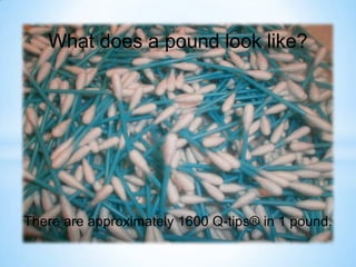 What does a pound look like? There are approximately 1600 Q-tips® in 1 pound. 