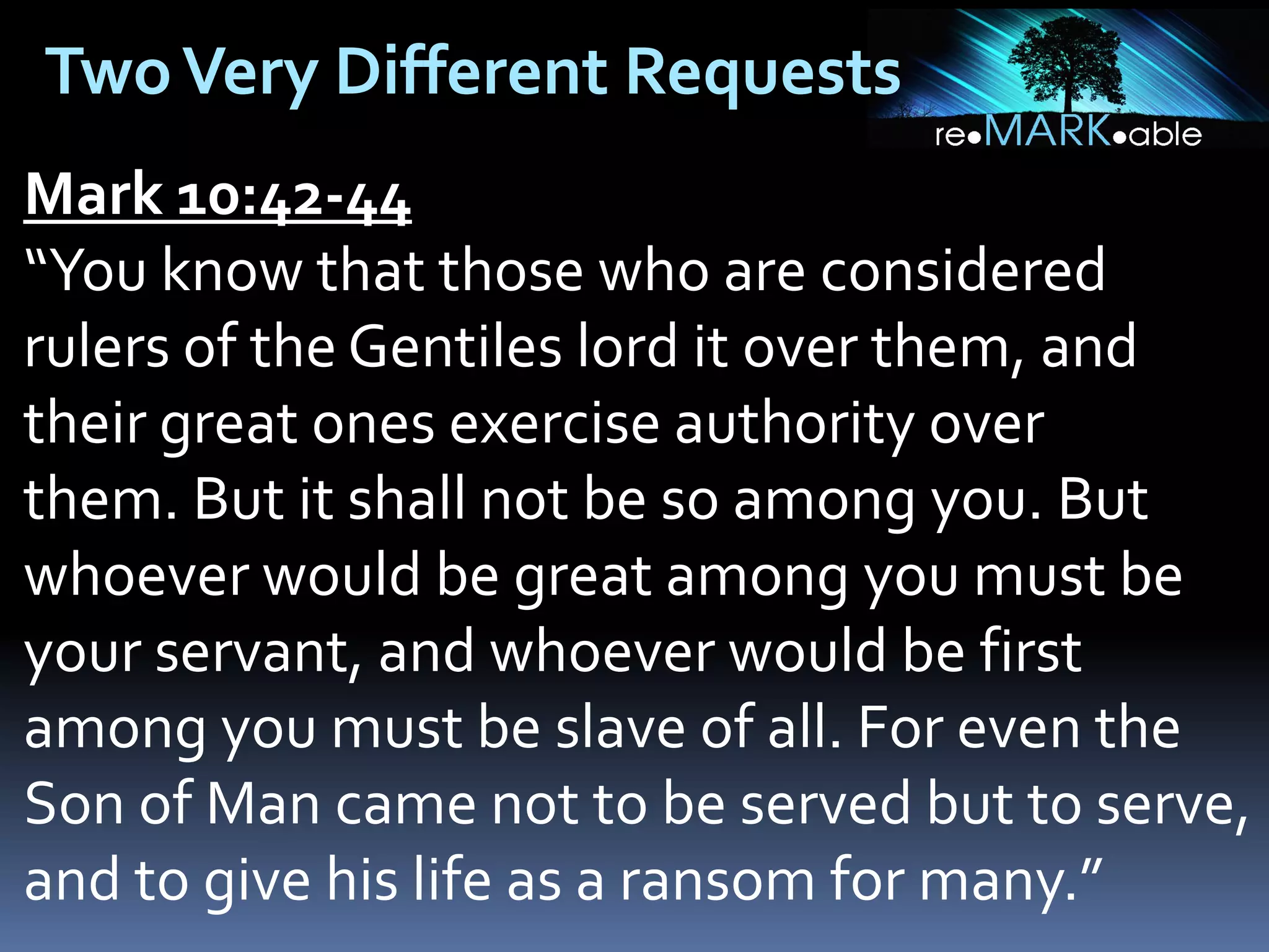 Two Very Different Requests
Mark 10:42-44
“You know that those who are considered
rulers of the Gentiles lord it over them, and
their great ones exercise authority over
them. But it shall not be so among you. But
whoever would be great among you must be
your servant, and whoever would be first
among you must be slave of all. For even the
Son of Man came not to be served but to serve,
and to give his life as a ransom for many.”

 