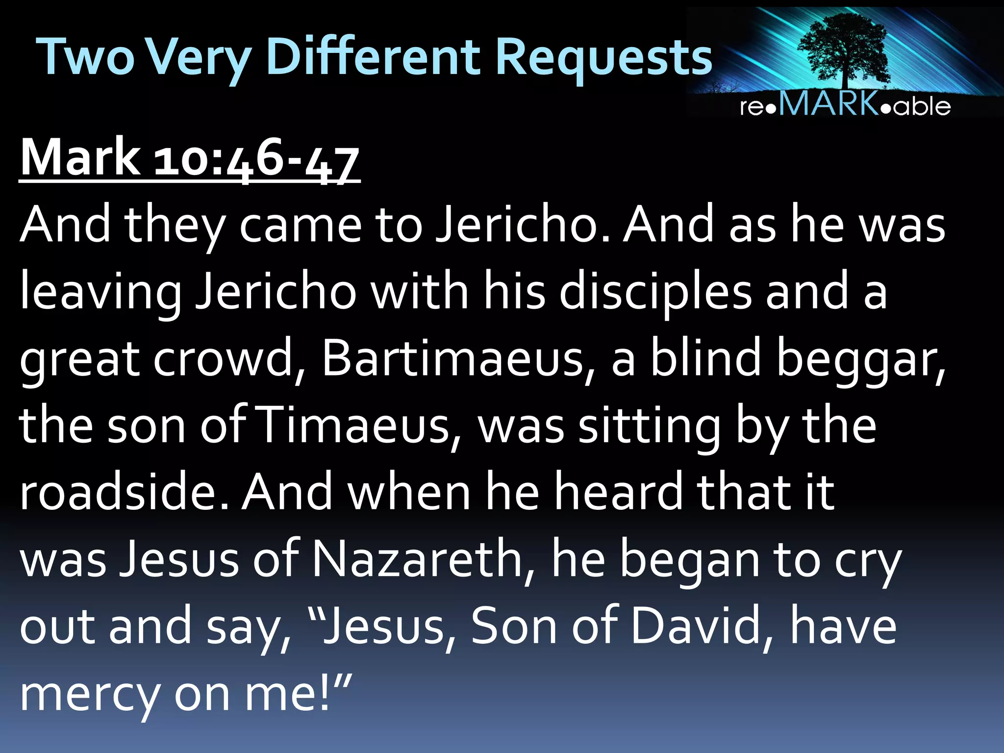 Two Very Different Requests
Mark 10:46-47
And they came to Jericho. And as he was
leaving Jericho with his disciples and a
great crowd, Bartimaeus, a blind beggar,
the son of Timaeus, was sitting by the
roadside. And when he heard that it
was Jesus of Nazareth, he began to cry
out and say, “Jesus, Son of David, have
mercy on me!”

 