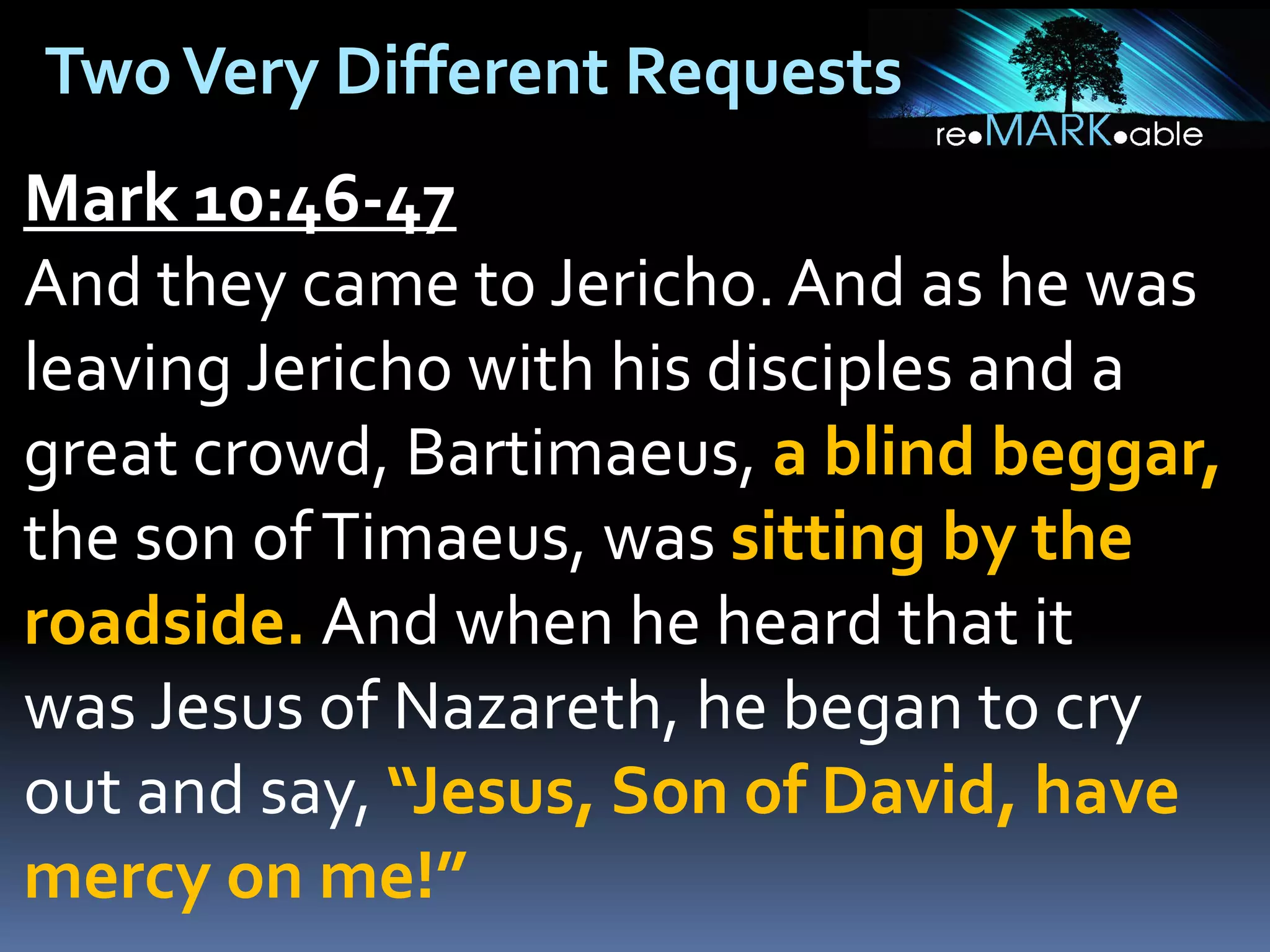Two Very Different Requests
Mark 10:46-47
And they came to Jericho. And as he was
leaving Jericho with his disciples and a
great crowd, Bartimaeus, a blind beggar,
the son of Timaeus, was sitting by the
roadside. And when he heard that it
was Jesus of Nazareth, he began to cry
out and say, “Jesus, Son of David, have
mercy on me!”

 
