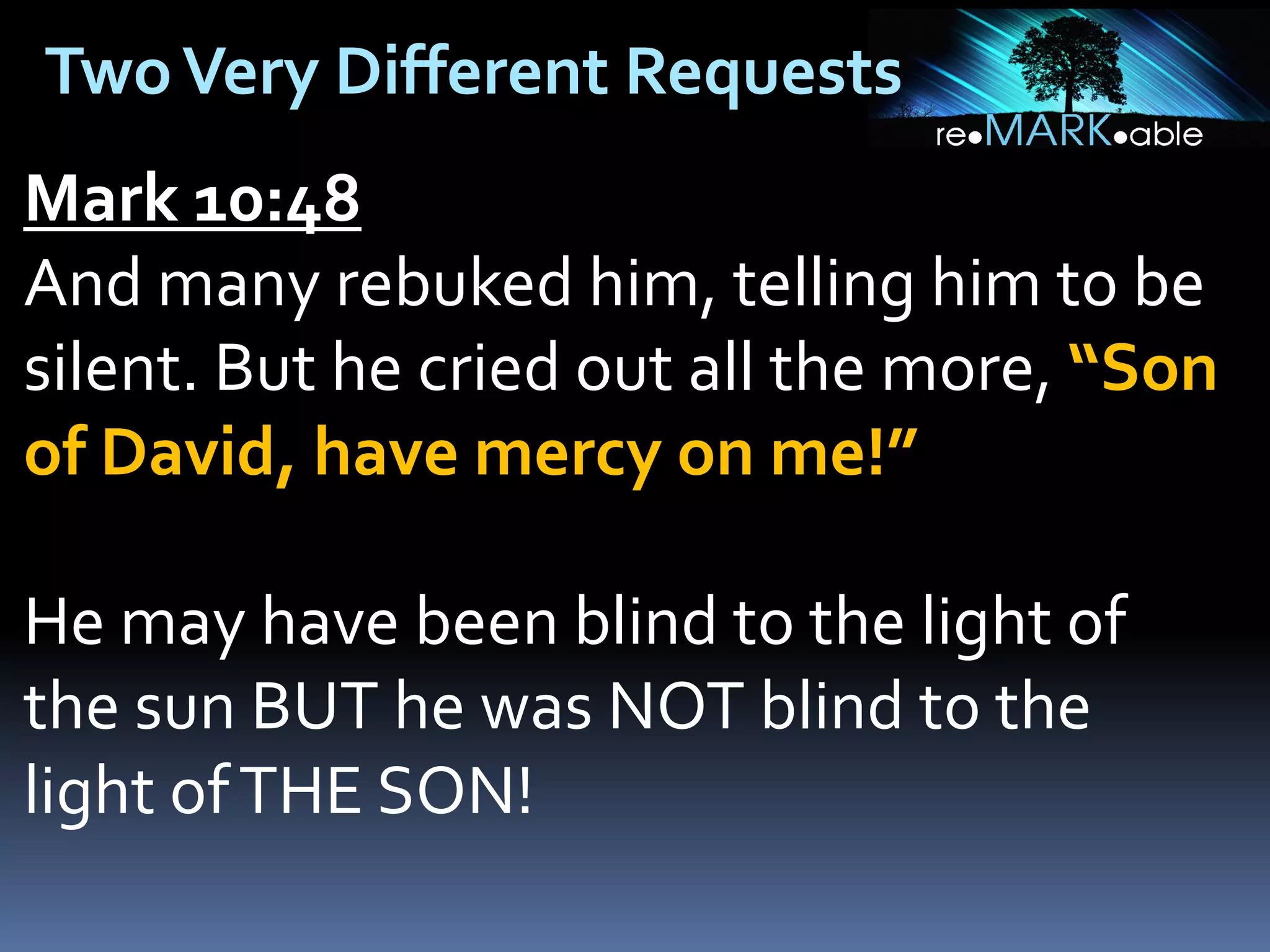 Two Very Different Requests
Mark 10:48
And many rebuked him, telling him to be
silent. But he cried out all the more, “Son
of David, have mercy on me!”

He may have been blind to the light of
the sun BUT he was NOT blind to the
light of THE SON!

 