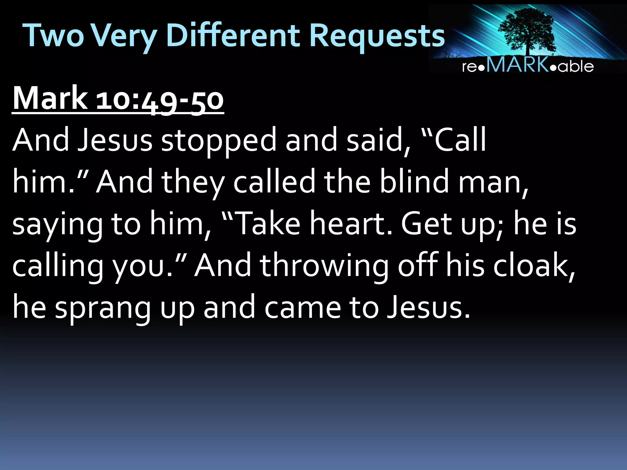 Two Very Different Requests
Mark 10:49-50
And Jesus stopped and said, “Call
him.” And they called the blind man,
saying to him, “Take heart. Get up; he is
calling you.” And throwing off his cloak,
he sprang up and came to Jesus.

 