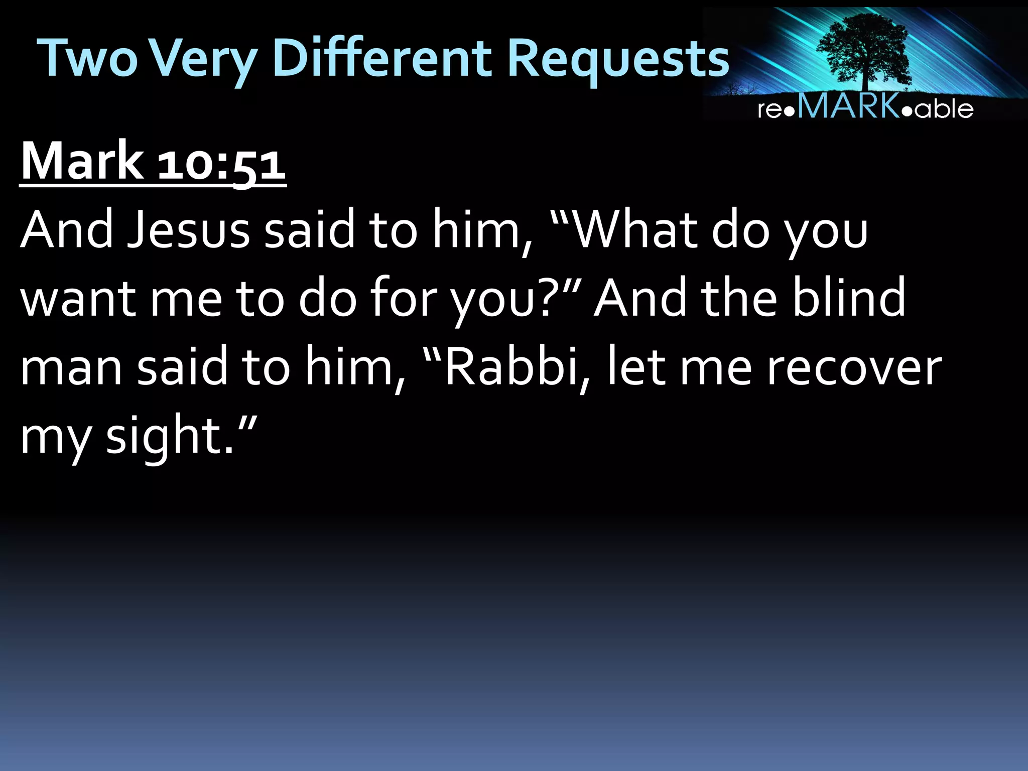 Two Very Different Requests
Mark 10:51
And Jesus said to him, “What do you
want me to do for you?” And the blind
man said to him, “Rabbi, let me recover
my sight.”

 
