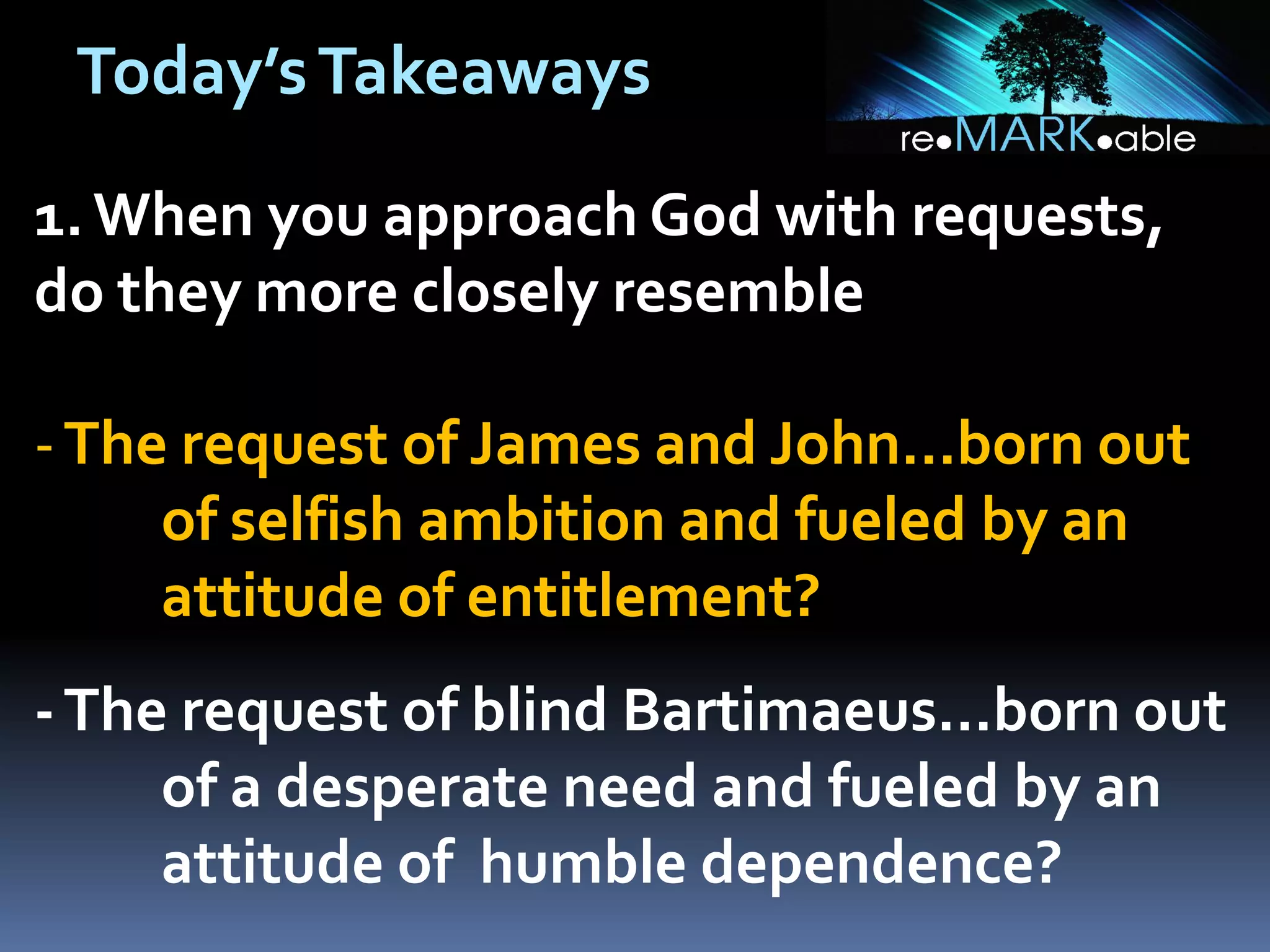 Today’s Takeaways
1. When you approach God with requests,
do they more closely resemble

- The request of James and John...born out
of selfish ambition and fueled by an
attitude of entitlement?
- The request of blind Bartimaeus...born out
of a desperate need and fueled by an
attitude of humble dependence?

 