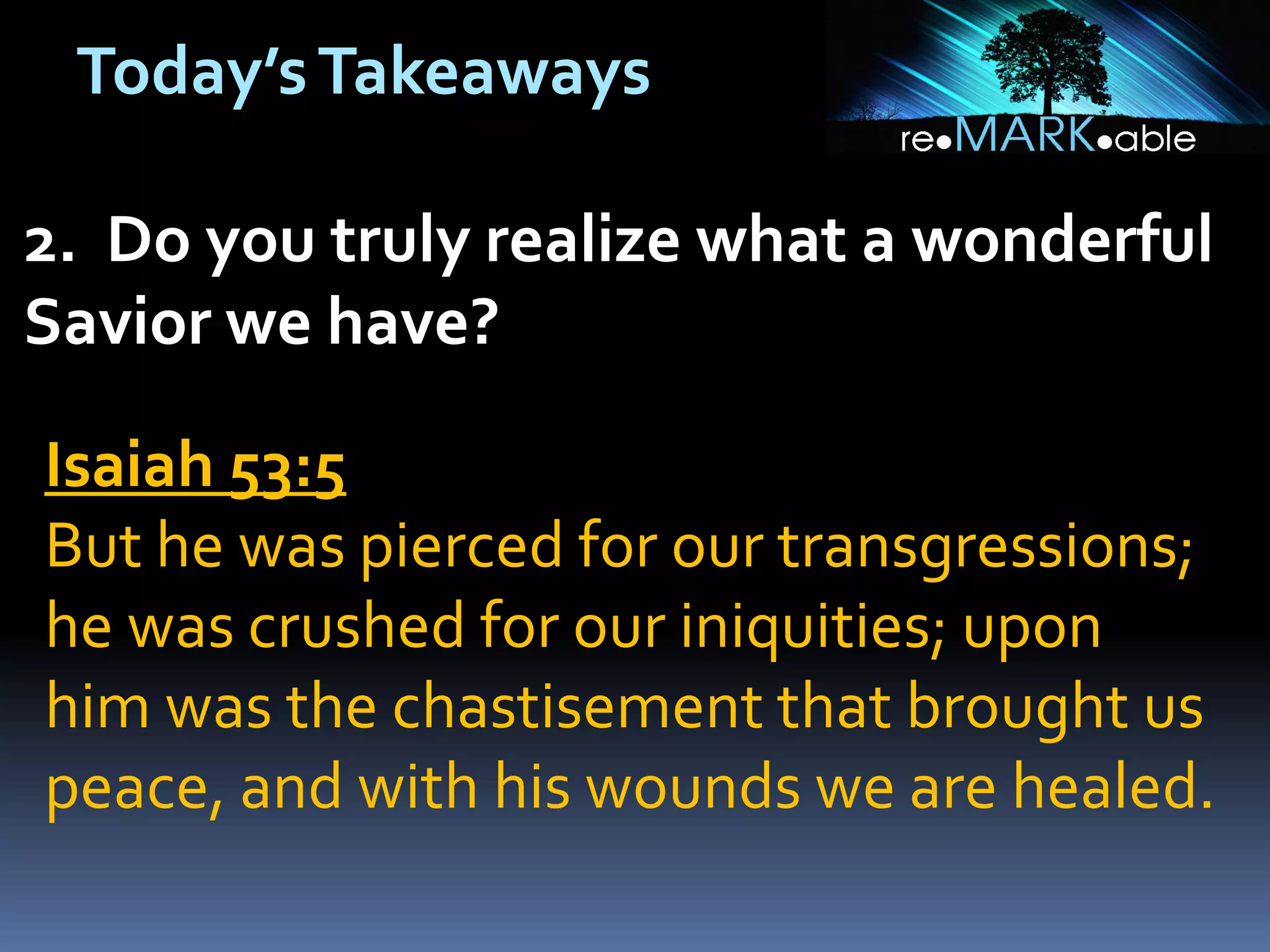 Today’s Takeaways
2. Do you truly realize what a wonderful
Savior we have?
Isaiah 53:5
But he was pierced for our transgressions;
he was crushed for our iniquities; upon
him was the chastisement that brought us
peace, and with his wounds we are healed.

 