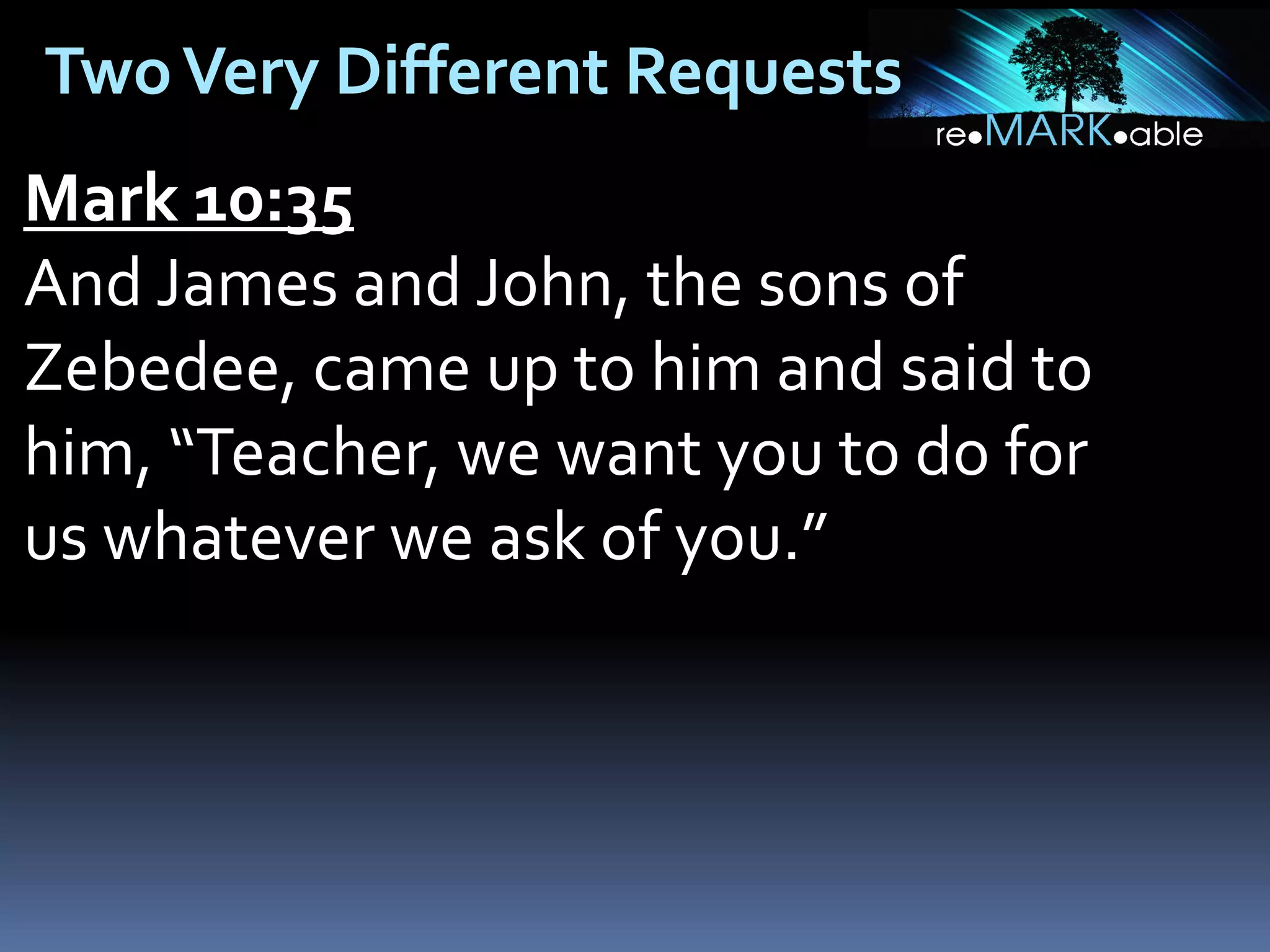 Two Very Different Requests
Mark 10:35
And James and John, the sons of
Zebedee, came up to him and said to
him, “Teacher, we want you to do for
us whatever we ask of you.”

 