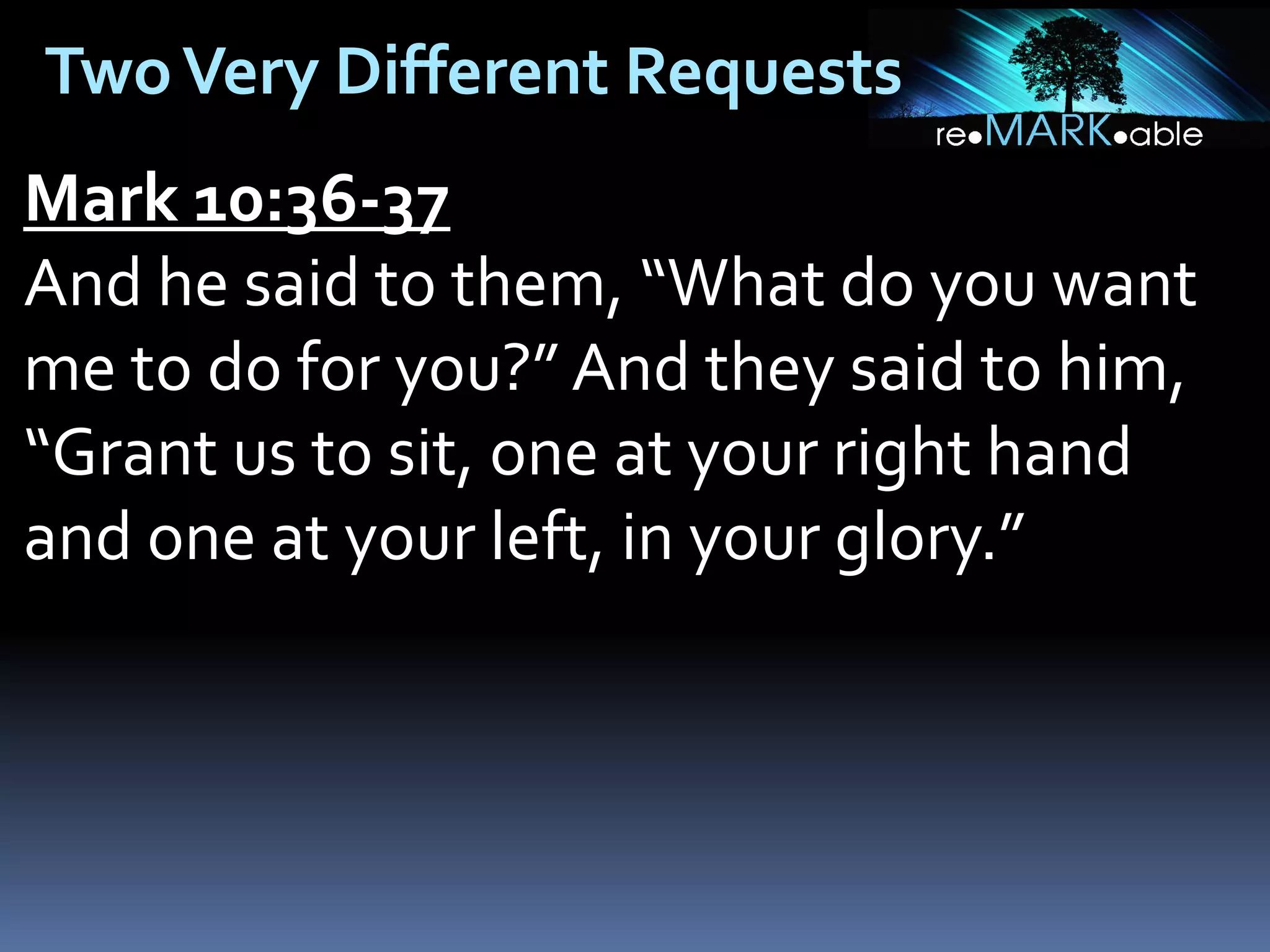 Two Very Different Requests
Mark 10:36-37
And he said to them, “What do you want
me to do for you?” And they said to him,
“Grant us to sit, one at your right hand
and one at your left, in your glory.”

 