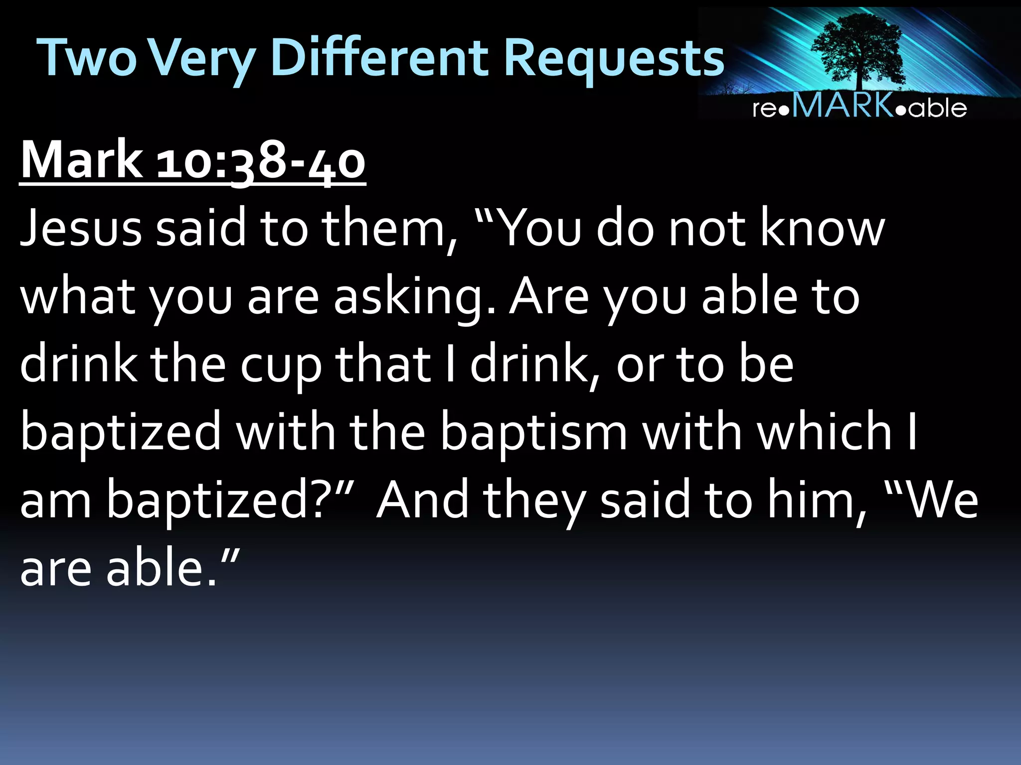 Two Very Different Requests
Mark 10:38-40
Jesus said to them, “You do not know
what you are asking. Are you able to
drink the cup that I drink, or to be
baptized with the baptism with which I
am baptized?” And they said to him, “We
are able.”

 