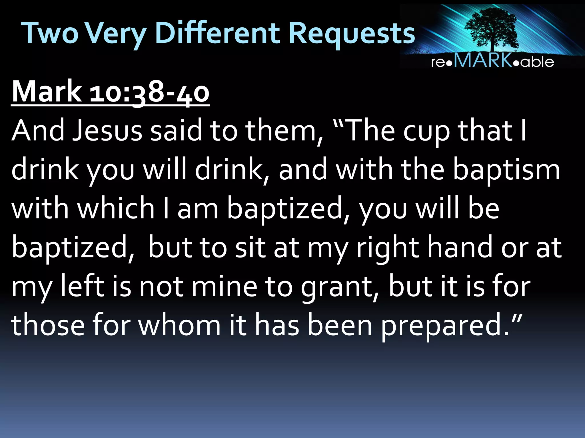 Two Very Different Requests
Mark 10:38-40
And Jesus said to them, “The cup that I
drink you will drink, and with the baptism
with which I am baptized, you will be
baptized, but to sit at my right hand or at
my left is not mine to grant, but it is for
those for whom it has been prepared.”

 
