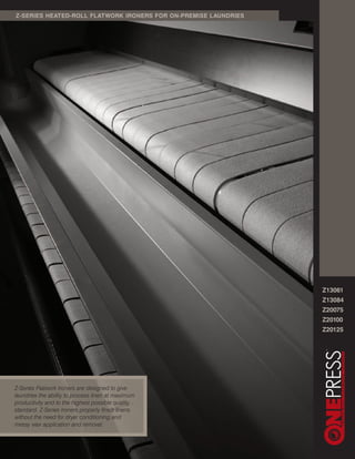 Z-SERIES HEATED-ROLL FLATWORK IRONERS FOR ON-PREMISE LAUNDRIES




                                                                 Z13061
                                                                 Z13084
                                                                 Z20075
                                                                 Z20100
                                                                 Z20125




Z-Series Flatwork Ironers are designed to give
laundries the ability to process linen at maximum
productivity and to the highest possible quality
standard. Z-Series Ironers properly finish linens
without the need for dryer conditioning and
messy wax application and removal.
 