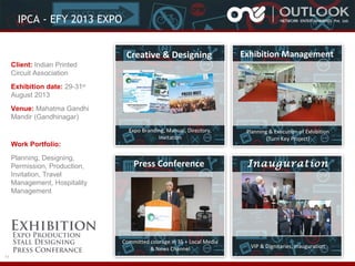 IPCA - EFY 2013 EXPO
Creative & Designing

Exhibition Management

Expo Branding, Manual, Directory,
Invitation

Planning & Execution of Exhibition
(Turn Key Project)

Press Conference

Inauguration

Committed courage in 35 + Local Media
& News Channel

VIP & Dignitaries, Inauguration

Client: Indian Printed
Circuit Association
Exhibition date: 29-31st
August 2013
Venue: Mahatma Gandhi
Mandir (Gandhinagar)

Work Portfolio:
Planning, Designing,
Permission, Production,
Invitation, Travel
Management, Hospitality
Management

11

 