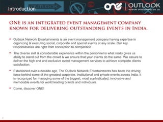 Introduction
ONE is an integrated event management company
known for delivering outstanding events in India.
 Outlook Network Entertainments is an event management company having expertise in
organizing & executing social, corporate and special events at any scale. Our key
responsibilities are right from conception to competition
 The diverse skill & considerable experience within the personnel is what really gives us
ability to stand out from the crowd & we ensure that your events do the same. We assure to
deliver the high end and exclusive event management services to achieve complete clients
satisfaction.
 Established over a decade ago, The Outlook Network Entertainments has been the driving
force behind some of the greatest corporate, institutional and private events across India. It
is recognized for managing some of the biggest, most sophisticated, innovative and
memorable events for world leading brands and individuals.
 Come, discover ONE!

2

 