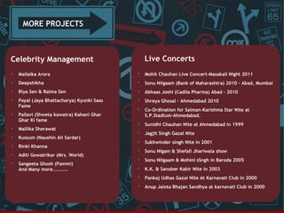 MORE PROJECTS

Live Concerts

Celebrity Management




Mohit Chauhan Live Concert-Masakali Night 2011



Deepshikha



Sonu Niigaam (Bank of Maharashtra) 2010 – Abad, Mumbai



Riya Sen & Raima Sen



Abhaas Joshi (Cadila Pharma) Abad – 2010



Payal (Jaya Bhattacharya) Kyunki Saas
Fame



Shreya Ghosal – Ahmedabad 2010

Pallavi (Shweta kawatra) Kahani Ghar
Ghar Ki fame





Co-Ordination for Salman-Karishma Star Nite at
S.P.Stadium-Ahmedabad.



Mallika Sherawat



Sunidhi Chauhan Nite at Ahmedabad in 1999



Kussum (Naushin Ali Sardar)



Jagjit Singh Gazal Nite



Rinki Khanna



Sukhwinder singh Nite in 2001



Aditi Gowatrikar (Mrs. World)



Sonu Nigam & Shefali Jhariwala show



Sangeeta Ghosh (Pammi)
And Many more………….



Sonu Niigaam & Mohini sSngh in Baroda 2005



K.K. & Sanober Kabir Nite in 2003



Pankaj Udhas Gazal Nite At Karnavati Club in 2000



24

Mallaika Arora

Anup Jalota Bhajan Sandhya at karnavati Club in 2000

 