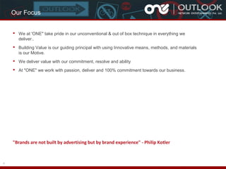 Our Focus
 We at 'ONE" take pride in our unconventional & out of box technique in everything we
deliver..
 Building Value is our guiding principal with using Innovative means, methods, and materials
is our Motive.
 We deliver value with our commitment, resolve and ability
 At "ONE" we work with passion, deliver and 100% commitment towards our business.

"Brands are not built by advertising but by brand experience" - Philip Kotler

4

 