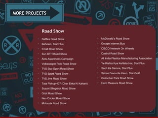 MORE PROJECTS

Road Show




McDonald’s Road Show



Behnein, Star Plus



Google Internet Bus



Emall Road Show



CISCO Network On Wheels



Sun DTH Road Show



Castrol Road Show



Aids Awareness Campaign



All India Plastics Manufacturing Association



Volkswagon Polo Road Show



Ye Rishta Kya Kehlata Hai, Star Plus



TVS Star Sport Road Show



Sach Ka Samna, Star Plus



TVS Sport Road Show



Sabse Favourite Kaun, Star Gold



TVS Jive Road Show



Gulmohar Park Road Show



Tata Pickup 407 (Char Ekka Ki Kahani)



Hero Pleasure Road Show



Suzuki Slingshot Road Show



Orbit Road Show



Neo Cricket Road Show



41

Raffles Road Show

Motorola Road Show

 