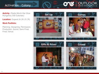 Activation – Colony
Activity : Radio Mirchi Har Ghar
Hungama (100 Colonies)

Set Up

Games

Gifts & Prizes

Crowd

Location: Gujarat (A | B | S | R)
Work Portfolio:
Planning, Designing, Permission,
Production, Sound, Semi Final,
Final, Venue

44

 