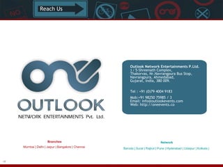 Reach Us

Outlook Network Entertainments P.Ltd.
3 / 5-Shreenath Complex,
Thakorvas, Nr.Navrangpura Bus Stop,
Navrangpura, Ahmedabad,
Gujarat, India, 380 009. 
Tel : +91 (0)79 4004 9183 
Mob:+91 98250 75985 / 3
Email: info@outlookevents.com
Web: http://oneevents.co

Branches
Mumbai | Delhi | Jaipur | Bangalore | Chennai

48

Network
Baroda | Surat | Rajkot | Pune | Hyderabad | Udaipur | Kolkata |

 