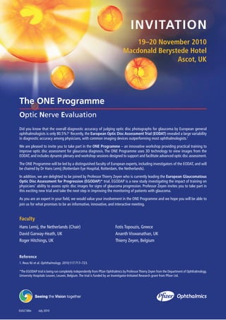 INVITATION
19–20 November 2010
Macdonald Berystede Hotel
Ascot, UK
The ONE Programme
Optic Nerve Evaluation
Did you know that the overall diagnostic accuracy of judging optic disc photographs for glaucoma by European general
ophthalmologists is only 80.5%?1 Recently, the European Optic Disc Assessment Trial (EODAT) revealed a large variability
in diagnostic accuracy among physicians, with common imaging devices outperforming most ophthalmologists.1
We are pleased to invite you to take part in the ONE Programme – an innovative workshop providing practical training to
improve optic disc assessment for glaucoma diagnosis. The ONE Programme uses 3D technology to view images from the
EODAT, and includes dynamic plenary and workshop sessions designed to support and facilitate advanced optic disc assessment.
The ONE Programme will be led by a distinguished faculty of European experts, including investigators of the EODAT, and will
be chaired by Dr Hans Lemij (Rotterdam Eye Hospital, Rotterdam, the Netherlands).
In addition, we are delighted to be joined by Professor Thierry Zeyen who is currently leading the European Glaucomatous
Optic Disc Assessment for Progression (EGODAP)* trial. EGODAP is a new study investigating the impact of training on
physicians’ ability to assess optic disc images for signs of glaucoma progression. Professor Zeyen invites you to take part in
this exciting new trial and take the next step in improving the monitoring of patients with glaucoma.
As you are an expert in your field, we would value your involvement in the ONE Programme and we hope you will be able to
join us for what promises to be an informative, innovative, and interactive meeting.
Faculty
Hans Lemij, the Netherlands (Chair) Fotis Topouzis, Greece
David Garway-Heath, UK Ananth Viswanathan, UK
Roger Hitchings, UK Thierry Zeyen, Belgium
Reference
1. Reus NJ et al. Ophthalmology. 2010;117:717–723.
*The EGODAP trial is being run completely independently from Pfizer Ophthalmics by ProfessorThierry Zeyen from the Department of Ophthalmology,
University Hospitals Leuven, Leuven, Belgium.The trial is funded by an Investigator-Initiated Research grant from Pfizer Ltd.
EUGC180e July 2010
 