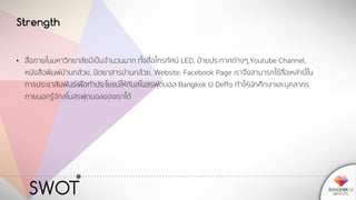 SWOT
Strength
• สื่อภายในมหาวิทยาลัยมีเป็นจานวนมาก ทั้งสื่อโทรทัศน์ LED, ป้ายประกาศต่างๆ,Youtube Channel,
หนังสือพิมพ์บ้านกล้วย, นิตยาสารบ้านกล้วย, Website, Facebook Page เราจึงสามารถใช้สื่อเหล่านี้ใน
การประชาสัมพันธ์เพื่อทาประโยชน์ให้กับสโมสรฟุตบอล Bangkok U Deffo ทาให้นักศึกษาและบุคลากร
ภายนอกรู้จักสโมสรฟุตบอลของเราได้
 