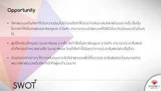 SWOT
Opportunity
• กีฬาฟุตบอลเป็นกีฬาที่ได้รับความนิยมในปัจจุบันจึงทาให้ประชากรหันมาเล่นกีฬาฟุตบอลมากขึ้น ซึ่งเป็น
โอกาสทาให้สโมสรฟุตบอล Bangkok U Deffo สามารถชวนนักฟุตบอลที่มีฝีมือในระดับมัธยมมาเข้าสโมสร
ได้
• ผู้บริโภคส่วนใหญ่เล่น Social Media มากขึ้น จึงทาให้สโมสร Bangkok U Deffo สามารถประชาสัมพันธ์
เข้าถึงกลุ่มเป้าหมายผ่านสื่อ Social Media โดยที่เสียค่าใช้น้อยกว่าการประชาสัมพันธ์ผ่านสื่ออื่นๆ
• ปัจจุบันองค์กรต่างๆ ให้การสนับสนุนการจัดกีฬาฟุตบอลเพื่อใช้ในการประชาสัมพันธ์และโฆษณาองค์กร
เพราะกีฬาฟุตบอลเป็นกีฬาที่เข้าถึงผู้คนจานวนมาก
 