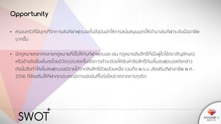 SWOT
Opportunity
• ครอบครัวที่มีบุตรที่รักการเล่นกีฬาฟุตบอลในปัจุบันมักให้การสนับสนุนบุตรให้เข้ามาเล่นกีฬาระดับมืออาชีพ
มากขึ้น
• มีกฎหมายหลากหลายกฎหมายที่เอื้อให้กับกีฬาฟุตบอล เช่น กฎหมายลิขสิทธิ์ที่เมื่อผู้ใดใช้ตราสัญลักษณ์
หรืออ้างอิงชื่อสโมสรโดยมีวัตถุประสงค์ในเชิงการค้าจะต้องให้เงินค่าลิขสิทธิ์กับสโมสรฟุตบอลดังกล่าว
ดังนั้นจึงทาให้สโมสรฟุตบอลมีรายได้จากลิขสิทธิ์ด้วยส่วนหนึ่ง รวมถึง พ.ร.บ .ส่งเสริมกีฬาอาชีพ พ.ศ .
2556 ที่ส่งเสริมให้กีฬาทุกประเภทมีการแข่งขันที่โปร่งใสปราศจากการทุจริต
 