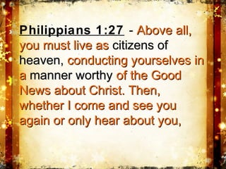 Philippians 1:27 - Above all,Above all,
you must live asyou must live as citizens ofcitizens of
heaven,heaven, conducting yourselves inconducting yourselves in
aa manner worthymanner worthy of the Goodof the Good
News about Christ. Then,News about Christ. Then,
whether I come and see youwhether I come and see you
again or only hear about you,again or only hear about you,
 
