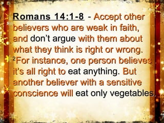 Romans 14:1-8 - Accept otherAccept other
believers who are weak in faith,believers who are weak in faith,
andand don’t arguedon’t argue with them aboutwith them about
what they think is right or wrong.what they think is right or wrong.
22
For instance, one person believesFor instance, one person believes
it’s all right toit’s all right to eateat anything.anything. ButBut
another believer with a sensitiveanother believer with a sensitive
conscience willconscience will eat only vegetables.eat only vegetables.
 