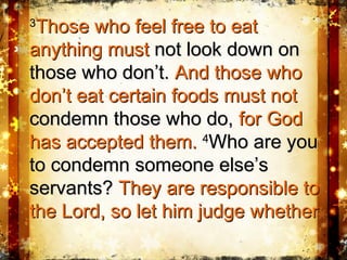 33
Those who feel free to eatThose who feel free to eat
anything mustanything must not look down onnot look down on
those who don’t.those who don’t. And those whoAnd those who
don’t eat certain foods must notdon’t eat certain foods must not
condemn those who do,condemn those who do, for Godfor God
has accepted them.has accepted them. 44
Who are youWho are you
to condemn someone else’sto condemn someone else’s
servants?servants? They are responsible toThey are responsible to
the Lord, so let him judge whetherthe Lord, so let him judge whether
 