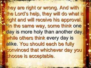 they are right or wrong. And withthey are right or wrong. And with
the Lord’s help, they will do what isthe Lord’s help, they will do what is
right and will receive his approval.right and will receive his approval.
55
In the same way, some thinkIn the same way, some think oneone
day is more holy than another day,day is more holy than another day,
while others thinkwhile others think every day isevery day is
alike.alike. You should each be fullyYou should each be fully
convinced that whichever day youconvinced that whichever day you
choose is acceptable.choose is acceptable.
 