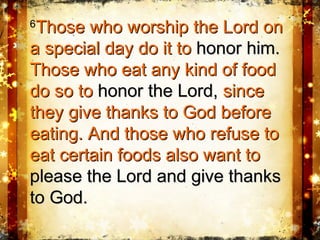 66
Those who worship the Lord onThose who worship the Lord on
a special day do it toa special day do it to honor him.honor him.
Those who eat any kind of foodThose who eat any kind of food
do so todo so to honor the Lord,honor the Lord, sincesince
they give thanks to God beforethey give thanks to God before
eating. And those who refuse toeating. And those who refuse to
eat certain foods also want toeat certain foods also want to
please the Lord and give thanksplease the Lord and give thanks
to God.to God.
 