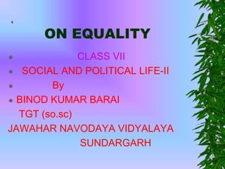 ON EQUALITY
 CLASS VII
 SOCIAL AND POLITICAL LIFE-II
 By
 BINOD KUMAR BARAI
TGT (so.sc)
JAWAHAR NAVODAYA VIDYALAYA
SUNDARGARH
 